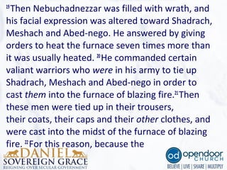 19
Then Nebuchadnezzar was filled with wrath, and
his facial expression was altered toward Shadrach,
Meshach and Abed-nego. He answered by giving
orders to heat the furnace seven times more than
it was usually heated. 20
He commanded certain
valiant warriors who were in his army to tie up
Shadrach, Meshach and Abed-nego in order to
cast them into the furnace of blazing fire.21
Then
these men were tied up in their trousers,
their coats, their caps and their other clothes, and
were cast into the midst of the furnace of blazing
fire. 22
For this reason, because the
 