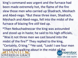 king’s command was urgent and the furnace had
been made extremely hot, the flame of the fire
slew those men who carried up Shadrach, Meshach
and Abed-nego. 23
But these three men, Shadrach,
Meshach and Abed-nego, fell into the midst of the
furnace of blazing fire still tied up.
24
Then Nebuchadnezzar the king was astounded
and stood up in haste; he said to his high officials,
“Was it not three men we cast bound into the
midst of the fire?” They replied to the king,
“Certainly, O king.” 25
He said, “Look! I see four men
loosed and walking about in the midst of the
 