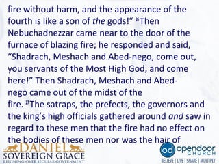 fire without harm, and the appearance of the
fourth is like a son of the gods!” 26
Then
Nebuchadnezzar came near to the door of the
furnace of blazing fire; he responded and said,
“Shadrach, Meshach and Abed-nego, come out,
you servants of the Most High God, and come
here!” Then Shadrach, Meshach and Abed-
nego came out of the midst of the
fire. 27
The satraps, the prefects, the governors and
the king’s high officials gathered around and saw in
regard to these men that the fire had no effect on
the bodies of these men nor was the hair of
 