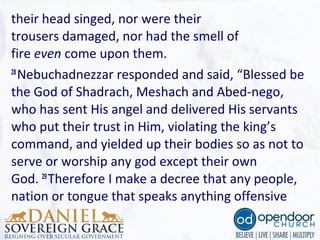 their head singed, nor were their
trousers damaged, nor had the smell of
fire even come upon them.
28
Nebuchadnezzar responded and said, “Blessed be
the God of Shadrach, Meshach and Abed-nego,
who has sent His angel and delivered His servants
who put their trust in Him, violating the king’s
command, and yielded up their bodies so as not to
serve or worship any god except their own
God. 29
Therefore I make a decree that any people,
nation or tongue that speaks anything offensive
 