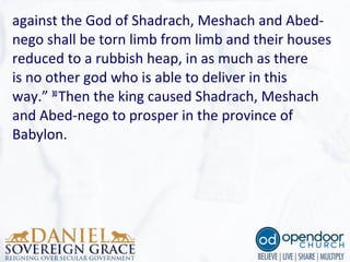 against the God of Shadrach, Meshach and Abed-
nego shall be torn limb from limb and their houses
reduced to a rubbish heap, in as much as there
is no other god who is able to deliver in this
way.” 30 
Then the king caused Shadrach, Meshach
and Abed-nego to prosper in the province of
Babylon.
 