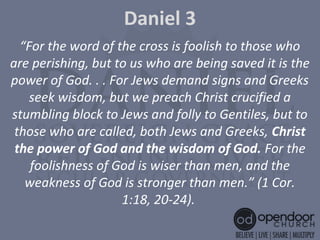 Daniel 3
“For the word of the cross is foolish to those who
are perishing, but to us who are being saved it is the
power of God. . . For Jews demand signs and Greeks
seek wisdom, but we preach Christ crucified a
stumbling block to Jews and folly to Gentiles, but to
those who are called, both Jews and Greeks, Christ 
the power of God and the wisdom of God. For the
foolishness of God is wiser than men, and the
weakness of God is stronger than men.” (1 Cor.
1:18, 20-24).
 