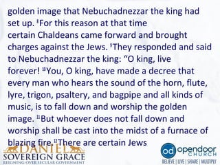 golden image that Nebuchadnezzar the king had 
set up. 8
For this reason at that time 
certain Chaldeans came forward and brought 
charges against the Jews. 9
They responded and said 
to Nebuchadnezzar the king: “O king, live 
forever! 10
You, O king, have made a decree that 
every man who hears the sound of the horn, flute, 
lyre, trigon, psaltery, and bagpipe and all kinds of 
music, is to fall down and worship the golden 
image. 11
But whoever does not fall down and 
worship shall be cast into the midst of a furnace of 
blazing fire.12
There are certain Jews
 