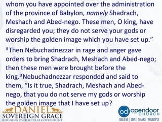 whom you have appointed over the administration 
of the province of Babylon, namely Shadrach, 
Meshach and Abed-nego. These men, O king, have 
disregarded you; they do not serve your gods or 
worship the golden image which you have set up.”
13
Then Nebuchadnezzar in rage and anger gave 
orders to bring Shadrach, Meshach and Abed-nego; 
then these men were brought before the 
king.14
Nebuchadnezzar responded and said to 
them, “Is it true, Shadrach, Meshach and Abed-
nego, that you do not serve my gods or worship 
the golden image that I have set up? 
 