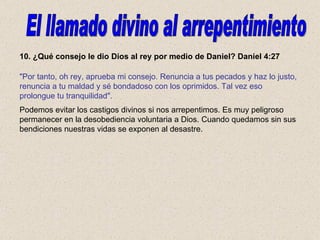 10. ¿Qué consejo le dio Dios al rey por medio de Daniel? Daniel 4:27 Podemos evitar los castigos divinos si nos arrepentimos. Es muy peligroso permanecer en la desobediencia voluntaria a Dios. Cuando quedamos sin sus bendiciones nuestras vidas se exponen al desastre. El llamado divino al arrepentimiento "Por tanto, oh rey, aprueba mi consejo. Renuncia a tus pecados y haz lo justo, renuncia a tu maldad y sé bondadoso con los oprimidos. Tal vez eso prolongue tu tranquilidad". 