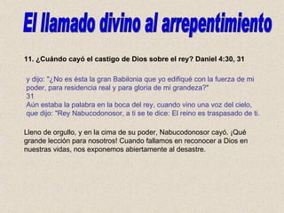 11. ¿Cuándo cayó el castigo de Dios sobre el rey? Daniel 4:30, 31 Lleno de orgullo, y en la cima de su poder, Nabucodonosor cayó. ¡Qué grande lección para nosotros! Cuando fallamos en reconocer a Dios en nuestras vidas, nos exponemos abiertamente al desastre. El llamado divino al arrepentimiento y dijo: "¿No es ésta la gran Babilonia que yo edifiqué con la fuerza de mi poder, para residencia real y para gloria de mi grandeza?" 31 Aún estaba la palabra en la boca del rey, cuando vino una voz del cielo, que dijo: "Rey Nabucodonosor, a ti se te dice: El reino es traspasado de ti. 