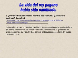 3. ¿Por qué Nabucodonosor escribió ese capítulo? ¿Qué quería decirnos? Daniel 4:2 _______________________________________ _______________________________________ Nabucodonosor es un hombre cambiado, transformado por la gracia de Dios. Se siente con el deber de contar su historia; de compartir la grandeza del Dios que cambió su vida. Si Dios cambió a Nabucodonosor, también puede cambiar tu vida. Conviene que yo publique las señales y milagros que el Altísimo Dios ha hecho conmigo. La vida del rey pagano  había sido cambiada. 