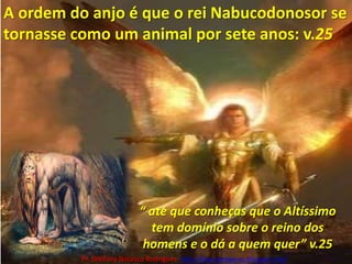 A ordem do anjo é que o rei Nabucodonosor se tornasse como um animal por sete anos: v.25“ até que conheças que o Altíssimo tem domínio sobre o reino dos homens e o dá a quem quer” v.25Pr. Welfany NolascoRodrigues  http://esbocopregacao.blogspot.com/