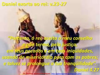 Daniel exorta ao rei: v.23-27“Portanto, ó rei, aceita o meu conselho e põe termo, pela justiça, em teus pecados e em tuas iniqüidades, usando de misericórdia para com os pobres; e talvez se prolongue a tua tranqüilidade”.Daniel 4.27Pr. Welfany NolascoRodrigues  http://esbocopregacao.blogspot.com/