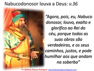 Nabucodonosor louva a Deus: v.36 ”Agora, pois, eu, Nabucodonosor, louvo, exalto e glorifico ao Rei do céu, porque todas as suas obras são verdadeiras, e os seus caminhos, justos, e pode humilhar aos que andam na soberba”Pr. Welfany NolascoRodrigues  http://esbocopregacao.blogspot.com/