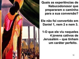 10
Quais as experiências deQuais as experiências de
Nabucodonosor queNabucodonosor que
prepararam o caminhoprepararam o caminho
para a sua conversão?para a sua conversão?
Ele não foi convertido emEle não foi convertido em
Daniel 1, nem 2 e nem 3.Daniel 1, nem 2 e nem 3.
1-O que ele viu naqueles1-O que ele viu naqueles
4 jovens cativos de4 jovens cativos de
Jerusalém – que tinhamJerusalém – que tinham
um caráter perfeito.um caráter perfeito.
 