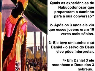 11
Quais as experiências deQuais as experiências de
Nabucodonosor queNabucodonosor que
prepararam o caminhoprepararam o caminho
para a sua conversão?para a sua conversão?
2- Após os 3 anos ele viu2- Após os 3 anos ele viu
que esses jovens eram 10que esses jovens eram 10
vezes mais sábios.vezes mais sábios.
3- Ele teve um sonho e só3- Ele teve um sonho e só
Daniel - o servo do DeusDaniel - o servo do Deus
vivo pôde interpretar.vivo pôde interpretar.
4- Em Daniel 3 ele4- Em Daniel 3 ele
reconhece o Deus dos 3reconhece o Deus dos 3
hebreus.hebreus.
 