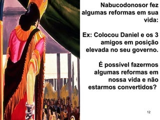 12
Nabucodonosor fezNabucodonosor fez
algumas reformas em suaalgumas reformas em sua
vida:vida:
Ex: Colocou Daniel e os 3Ex: Colocou Daniel e os 3
amigos em posiçãoamigos em posição
elevada no seu governo.elevada no seu governo.
É possível fazermosÉ possível fazermos
algumas reformas emalgumas reformas em
nossa vida e nãonossa vida e não
estarmos convertidos?estarmos convertidos?
 