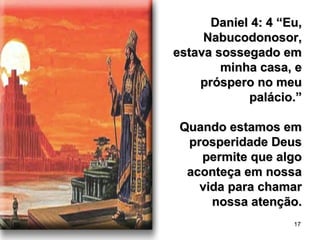 17
Daniel 4: 4 “Eu,Daniel 4: 4 “Eu,
Nabucodonosor,Nabucodonosor,
estava sossegado emestava sossegado em
minha casa, eminha casa, e
próspero no meupróspero no meu
palácio.”palácio.”
Quando estamos emQuando estamos em
prosperidade Deusprosperidade Deus
permite que algopermite que algo
aconteça em nossaaconteça em nossa
vida para chamarvida para chamar
nossa atenção.nossa atenção.
 