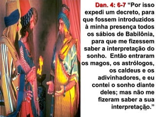 19
Dan. 4: 6-7Dan. 4: 6-7 “Por isso“Por isso
expedi um decreto, paraexpedi um decreto, para
que fossem introduzidosque fossem introduzidos
à minha presença todosà minha presença todos
os sábios de Babilônia,os sábios de Babilônia,
para que me fizessempara que me fizessem
saber a interpretação dosaber a interpretação do
sonho. Então entraramsonho. Então entraram
os magos, os astrólogos,os magos, os astrólogos,
os caldeus e osos caldeus e os
adivinhadores, e euadivinhadores, e eu
contei o sonho diantecontei o sonho diante
deles; mas não medeles; mas não me
fizeram saber a suafizeram saber a sua
interpretação.”interpretação.”
 