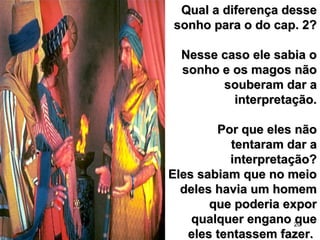 20
Qual a diferença desseQual a diferença desse
sonho para o do cap. 2?sonho para o do cap. 2?
Nesse caso ele sabia oNesse caso ele sabia o
sonho e os magos nãosonho e os magos não
souberam dar asouberam dar a
interpretação.interpretação.
Por que eles nãoPor que eles não
tentaram dar atentaram dar a
interpretação?interpretação?
Eles sabiam que no meioEles sabiam que no meio
deles havia um homemdeles havia um homem
que poderia exporque poderia expor
qualquer engano quequalquer engano que
eles tentassem fazer.eles tentassem fazer.
 