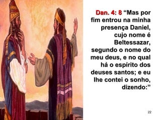 22
Dan. 4: 8Dan. 4: 8 “Mas por“Mas por
fim entrou na minhafim entrou na minha
presença Daniel,presença Daniel,
cujo nome écujo nome é
Beltessazar,Beltessazar,
segundo o nome dosegundo o nome do
meu deus, e no qualmeu deus, e no qual
há o espírito doshá o espírito dos
deuses santos; e eudeuses santos; e eu
lhe contei o sonho,lhe contei o sonho,
dizendo:”dizendo:”
 
