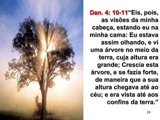 24
Dan. 4: 10-11Dan. 4: 10-11“Eis, pois,“Eis, pois,
as visões da minhaas visões da minha
cabeça, estando eu nacabeça, estando eu na
minha cama: Eu estavaminha cama: Eu estava
assim olhando, e viassim olhando, e vi
uma árvore no meio dauma árvore no meio da
terra, cuja altura eraterra, cuja altura era
grande; Crescia estagrande; Crescia esta
árvore, e se fazia forte,árvore, e se fazia forte,
de maneira que a suade maneira que a sua
altura chegava até aoaltura chegava até ao
céu; e era vista até aoscéu; e era vista até aos
confins da terra.”confins da terra.”
 