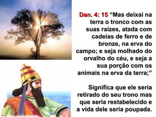 29
Dan. 4: 15Dan. 4: 15 “Mas deixai na“Mas deixai na
terra o tronco com asterra o tronco com as
suas raízes, atada comsuas raízes, atada com
cadeias de ferro e decadeias de ferro e de
bronze, na erva dobronze, na erva do
campo; e seja molhado docampo; e seja molhado do
orvalho do céu, e seja aorvalho do céu, e seja a
sua porção com ossua porção com os
animais na erva da terra;”animais na erva da terra;”
Significa que ele seriaSignifica que ele seria
retirado do seu trono masretirado do seu trono mas
que seria restabelecido eque seria restabelecido e
a vida dele seria poupada.a vida dele seria poupada.
 