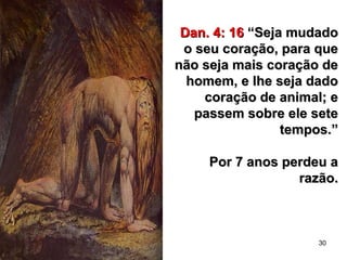 30
Dan. 4: 16Dan. 4: 16 “Seja mudado“Seja mudado
o seu coração, para queo seu coração, para que
não seja mais coração denão seja mais coração de
homem, e lhe seja dadohomem, e lhe seja dado
coração de animal; ecoração de animal; e
passem sobre ele setepassem sobre ele sete
tempos.”tempos.”
Por 7 anos perdeu aPor 7 anos perdeu a
razão.razão.
 