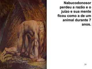 31
NabucodonosorNabucodonosor
perdeu a razão e operdeu a razão e o
juízo e sua mentejuízo e sua mente
ficou como a de umficou como a de um
animal durante 7animal durante 7
anos.anos.
 