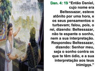 36
Dan. 4: 19Dan. 4: 19 “Então Daniel,“Então Daniel,
cujo nome eracujo nome era
Beltessazar, esteveBeltessazar, esteve
atônito por uma hora, eatônito por uma hora, e
os seus pensamentos oos seus pensamentos o
turbavam; falou, pois, oturbavam; falou, pois, o
rei, dizendo: Beltessazar,rei, dizendo: Beltessazar,
não te espante o sonho,não te espante o sonho,
nem a sua interpretação.nem a sua interpretação.
Respondeu Beltessazar,Respondeu Beltessazar,
dizendo: Senhor meu,dizendo: Senhor meu,
seja o sonho contra osseja o sonho contra os
que te têm ódio, e a suaque te têm ódio, e a sua
interpretação aos teusinterpretação aos teus
inimigos.”inimigos.”
 