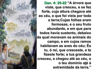 39
Dan. 4: 20-22Dan. 4: 20-22 “A árvore que“A árvore que
viste, que cresceu, e se fezviste, que cresceu, e se fez
forte, cuja altura chegava atéforte, cuja altura chegava até
ao céu, e que foi vista por todaao céu, e que foi vista por toda
a terra;Cujas folhas erama terra;Cujas folhas eram
formosas, e o seu frutoformosas, e o seu fruto
abundante, e em que paraabundante, e em que para
todos havia sustento, debaixotodos havia sustento, debaixo
da qual moravam os animais doda qual moravam os animais do
campo, e em cujos ramoscampo, e em cujos ramos
habitavam as aves do céu; Éshabitavam as aves do céu; És
tu, ó rei, que cresceste, e tetu, ó rei, que cresceste, e te
fizeste forte; a tua grandezafizeste forte; a tua grandeza
cresceu, e chegou até ao céu, ecresceu, e chegou até ao céu, e
o teu domínio até ào teu domínio até à
extremidade da terra.”extremidade da terra.”
 