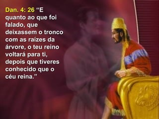 44
Dan. 4: 26Dan. 4: 26 “E“E
quanto ao que foiquanto ao que foi
falado, quefalado, que
deixassem o troncodeixassem o tronco
com as raízes dacom as raízes da
árvore, o teu reinoárvore, o teu reino
voltará para ti,voltará para ti,
depois que tiveresdepois que tiveres
conhecido que oconhecido que o
céu reina.”céu reina.”
 