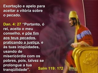 45
Exortação e apelo paraExortação e apelo para
aceitar a vitória sobreaceitar a vitória sobre
o pecado.o pecado.
Dan. 4: 27Dan. 4: 27 “Portanto, ó“Portanto, ó
rei, aceita o meurei, aceita o meu
conselho, econselho, e põe fimpõe fim
aos teus pecadosaos teus pecados,,
praticando a justiçapraticando a justiça, e, e
às tuas iniqüidades,às tuas iniqüidades,
usando deusando de
misericórdia com osmisericórdia com os
pobres, pois, talvez sepobres, pois, talvez se
prolongue a tuaprolongue a tua
tranqüilidade”.tranqüilidade”. Salm 119: 172Salm 119: 172
 