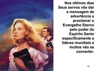 49
Nos últimos diasNos últimos dias
Seus servos vão darSeus servos vão dar
a mensagem dea mensagem de
advertência eadvertência e
proclamar oproclamar o
Evangelho EternoEvangelho Eterno
pelo poder dopelo poder do
Espírito SantoEspírito Santo
especificamente aespecificamente a
líderes mundiais elíderes mundiais e
muitos vão semuitos vão se
converter.converter.
 