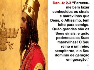 5
Dan. 4: 2-3Dan. 4: 2-3 “Pareceu-“Pareceu-
me bem fazerme bem fazer
conhecidos os sinaisconhecidos os sinais
e maravilhas quee maravilhas que
Deus, o Altíssimo, temDeus, o Altíssimo, tem
feito para comigo.feito para comigo.
Quão grandes são osQuão grandes são os
Seus sinais, e quãoSeus sinais, e quão
poderosas as Suaspoderosas as Suas
maravilhas! O Seumaravilhas! O Seu
reino é um reinoreino é um reino
sempiterno, e o Seusempiterno, e o Seu
domínio de geraçãodomínio de geração
em geração.”em geração.”
 