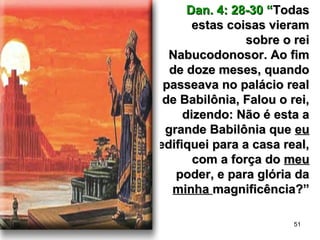 51
Dan. 4: 28-30 “Dan. 4: 28-30 “TodasTodas
estas coisas vieramestas coisas vieram
sobre o reisobre o rei
Nabucodonosor. Ao fimNabucodonosor. Ao fim
de doze meses, quandode doze meses, quando
passeava no palácio realpasseava no palácio real
de Babilônia, Falou o rei,de Babilônia, Falou o rei,
dizendo: Não é esta adizendo: Não é esta a
grande Babilônia quegrande Babilônia que eueu
edifiquei para a casa real,edifiquei para a casa real,
com a força docom a força do meumeu
poder, e para glória dapoder, e para glória da
minhaminha magnificência?”magnificência?”
 