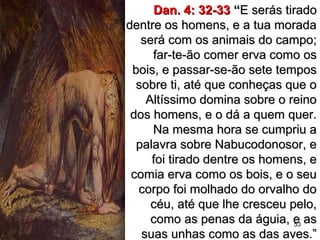 53
Dan. 4: 32-33Dan. 4: 32-33 ““E serás tiradoE serás tirado
dentre os homens, e a tua moradadentre os homens, e a tua morada
será com os animais do campo;será com os animais do campo;
far-te-ão comer erva como osfar-te-ão comer erva como os
bois, e passar-se-ão sete temposbois, e passar-se-ão sete tempos
sobre ti, até que conheças que osobre ti, até que conheças que o
Altíssimo domina sobre o reinoAltíssimo domina sobre o reino
dos homens, e o dá a quem quer.dos homens, e o dá a quem quer.
Na mesma hora se cumpriu aNa mesma hora se cumpriu a
palavra sobre Nabucodonosor, epalavra sobre Nabucodonosor, e
foi tirado dentre os homens, efoi tirado dentre os homens, e
comia erva como os bois, e o seucomia erva como os bois, e o seu
corpo foi molhado do orvalho docorpo foi molhado do orvalho do
céu, até que lhe cresceu pelo,céu, até que lhe cresceu pelo,
como as penas da águia, e ascomo as penas da águia, e as
suas unhas como as das aves.”suas unhas como as das aves.”
 