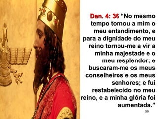 56
Dan. 4: 36Dan. 4: 36 “No mesmo“No mesmo
tempo tornou a mim otempo tornou a mim o
meu entendimento, emeu entendimento, e
para a dignidade do meupara a dignidade do meu
reino tornou-me a vir areino tornou-me a vir a
minha majestade e ominha majestade e o
meu resplendor; emeu resplendor; e
buscaram-me os meusbuscaram-me os meus
conselheiros e os meusconselheiros e os meus
senhores; e fuisenhores; e fui
restabelecido no meurestabelecido no meu
reino, e a minha glória foireino, e a minha glória foi
aumentada.”aumentada.”
 