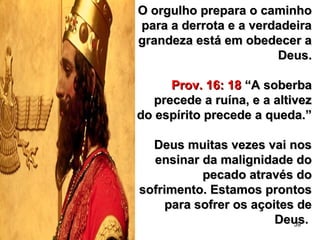 59
O orgulho prepara o caminhoO orgulho prepara o caminho
para a derrota e a verdadeirapara a derrota e a verdadeira
grandeza está em obedecer agrandeza está em obedecer a
Deus.Deus.
Prov. 16: 18Prov. 16: 18 “A soberba“A soberba
precede a ruína, e a altivezprecede a ruína, e a altivez
do espírito precede a queda.”do espírito precede a queda.”
Deus muitas vezes vai nosDeus muitas vezes vai nos
ensinar da malignidade doensinar da malignidade do
pecado através dopecado através do
sofrimento. Estamos prontossofrimento. Estamos prontos
para sofrer os açoites depara sofrer os açoites de
Deus.Deus.
 