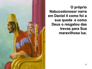 6
O próprioO próprio
Nabucodonosor narraNabucodonosor narra
em Daniel 4 como foi aem Daniel 4 como foi a
sua queda e comosua queda e como
Deus o resgatou dasDeus o resgatou das
trevas para Suatrevas para Sua
maravilhosa luz.maravilhosa luz.
 