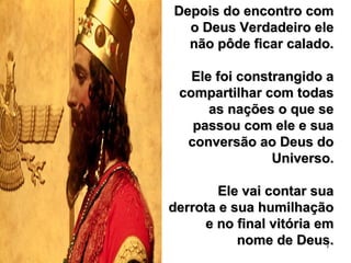 7
Depois do encontro comDepois do encontro com
o Deus Verdadeiro eleo Deus Verdadeiro ele
não pôde ficar calado.não pôde ficar calado.
Ele foi constrangido aEle foi constrangido a
compartilhar com todascompartilhar com todas
as nações o que seas nações o que se
passou com ele e suapassou com ele e sua
conversão ao Deus doconversão ao Deus do
Universo.Universo.
Ele vai contar suaEle vai contar sua
derrota e sua humilhaçãoderrota e sua humilhação
e no final vitória eme no final vitória em
nome de Deus.nome de Deus.
 
