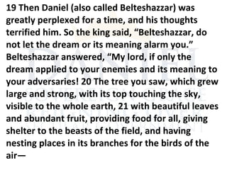 19 Then Daniel (also called Belteshazzar) was
greatly perplexed for a time, and his thoughts
terrified him. So the king said, “Belteshazzar, do
not let the dream or its meaning alarm you.”
Belteshazzar answered, “My lord, if only the
dream applied to your enemies and its meaning to
your adversaries! 20 The tree you saw, which grew
large and strong, with its top touching the sky,
visible to the whole earth, 21 with beautiful leaves
and abundant fruit, providing food for all, giving
shelter to the beasts of the field, and having
nesting places in its branches for the birds of the
air—
 