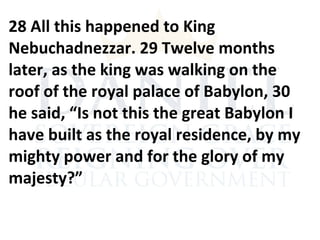 28 All this happened to King
Nebuchadnezzar. 29 Twelve months
later, as the king was walking on the
roof of the royal palace of Babylon, 30
he said, “Is not this the great Babylon I
have built as the royal residence, by my
mighty power and for the glory of my
majesty?”
 