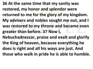 36 At the same time that my sanity was
restored, my honor and splendor were
returned to me for the glory of my kingdom.
My advisers and nobles sought me out, and I
was restored to my throne and became even
greater than before. 37 Now I,
Nebuchadnezzar, praise and exalt and glorify
the King of heaven, because everything he
does is right and all his ways are just. And
those who walk in pride he is able to humble.
 