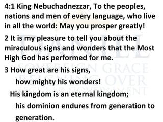 4:1 King Nebuchadnezzar, To the peoples,
nations and men of every language, who live
in all the world: May you prosper greatly!
2 It is my pleasure to tell you about the
miraculous signs and wonders that the Most
High God has performed for me.
3 How great are his signs,
how mighty his wonders!
His kingdom is an eternal kingdom;
his dominion endures from generation to
generation.
 