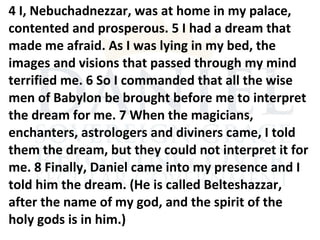 4 I, Nebuchadnezzar, was at home in my palace,
contented and prosperous. 5 I had a dream that
made me afraid. As I was lying in my bed, the
images and visions that passed through my mind
terrified me. 6 So I commanded that all the wise
men of Babylon be brought before me to interpret
the dream for me. 7 When the magicians,
enchanters, astrologers and diviners came, I told
them the dream, but they could not interpret it for
me. 8 Finally, Daniel came into my presence and I
told him the dream. (He is called Belteshazzar,
after the name of my god, and the spirit of the
holy gods is in him.)
 