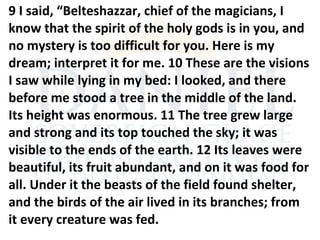 9 I said, “Belteshazzar, chief of the magicians, I
know that the spirit of the holy gods is in you, and
no mystery is too difficult for you. Here is my
dream; interpret it for me. 10 These are the visions
I saw while lying in my bed: I looked, and there
before me stood a tree in the middle of the land.
Its height was enormous. 11 The tree grew large
and strong and its top touched the sky; it was
visible to the ends of the earth. 12 Its leaves were
beautiful, its fruit abundant, and on it was food for
all. Under it the beasts of the field found shelter,
and the birds of the air lived in its branches; from
it every creature was fed.
 
