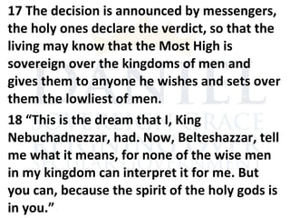 17 The decision is announced by messengers,
the holy ones declare the verdict, so that the
living may know that the Most High is
sovereign over the kingdoms of men and
gives them to anyone he wishes and sets over
them the lowliest of men.
18 “This is the dream that I, King
Nebuchadnezzar, had. Now, Belteshazzar, tell
me what it means, for none of the wise men
in my kingdom can interpret it for me. But
you can, because the spirit of the holy gods is
in you.”
 