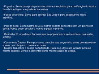 •  Fogueira: Serve para proteger contra os maus espíritos, para purificação do local e para homenagear e agradecer os santos.  •  Fogos de artifício: Serve para acordar São João e para espantar os maus espíritos.  •  Pau-de-sebo: É um mastro de  cinco  metros coberto com sebo com um prêmio na ponta. Vence quem escalar o mastro e pegar o prêmio.  •  Quadrilha: É uma dança francesa que se popularizou e se incorporou nas festas juninas.  •  Casamento Caipira: Feito por causa da noiva que engravidou antes do casamento e seus pais obrigam o noivo a se casar.  •  Mastro: Simboliza o desejo da fertilidade. Para isso, deve ser lançado junto ao mastro cabelos, unhas e  sementes  como manifestação do desejo.   