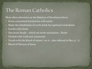 Most often referred to as the Babylon of Revelation becos
 Rome committed fornication with saints
 Made the inhabitants of earth drink her spiritual wickedness
 Scarlet color beast
 Has seven heads – which are seven mountains – Rome
 Decked with Gold and ornaments
 Drunk with the blood of saints ( ver 6 – also referred in Rev 13 : 7)
 Blood of Martyrs of Jesus
 