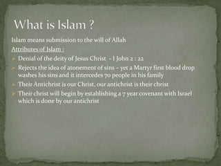Islam means submission to the will of Allah
Attributes of Islam :
 Denial of the deity of Jesus Christ - I John 2 : 22
 Rejects the idea of atonement of sins – yet a Martyr first blood drop
washes his sins and it intercedes 70 people in his family
 Their Antichrist is our Christ, our antichrist is their christ
 Their christ will begin by establishing a 7 year covenant with Israel
which is done by our antichrist
 