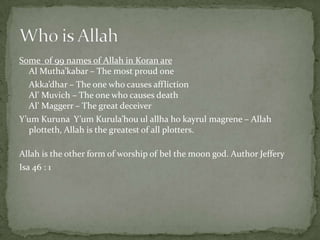 Some of 99 names of Allah in Koran are
Al Mutha’kabar – The most proud one
Akka’dhar – The one who causes affliction
Al’ Muvich – The one who causes death
Al’ Maggerr – The great deceiver
Y’um Kuruna Y’um Kurula’hou ul allha ho kayrul magrene – Allah
plotteth, Allah is the greatest of all plotters.
Allah is the other form of worship of bel the moon god. Author Jeffery
Isa 46 : 1
 