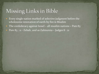  Every single nation marked of selective judgment before the
wholesome renovation of earth by fire is Muslim
 The confederacy against Israel – all muslim nations – Psm 83
 Psm 83 : 11 - Zebah, and as Zalmunna – Judges 8 : 21
 