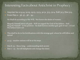  Assyrian Isa 10:5,24, 14:25, 19:23, 23:13, 30:31, 31:3, 52:4, Ezkl 31:3, Hos 5:13,
 From Dan 11 : 36, 37 , 38 – 39 :
He Shall do according to His Will, Not honor the desire of women
Magnify himself above all gods - Will not regard the God of his fathers - And
Magnify himself - in his position - he shall honour another god, god of war – A God
His fathers knew not
 This shall he do in his fortifications with this strange god, whom he will follow and
spread
 42:43 - muslim nations will be at his steps
 Dan 8 :23 – fierce king – understanding dark secrets
 Dan 7 : 25 – he will balspheme and change the times
 